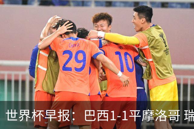 世界杯早报：巴西1-1平摩洛哥 瑞士1-1遭卡塔尔绝平