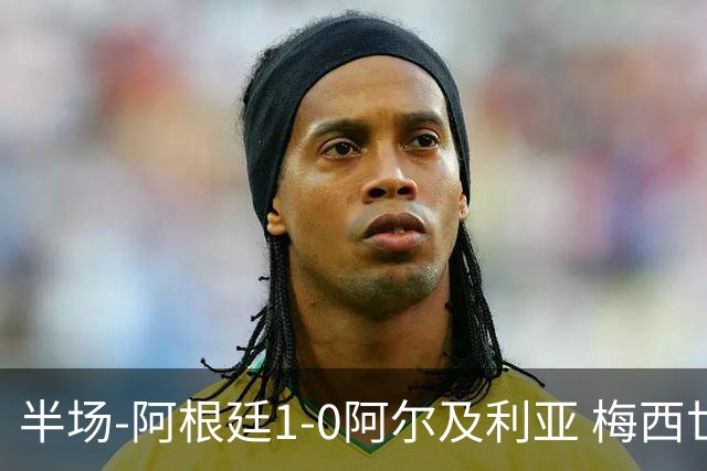 半场-阿根廷1-0阿尔及利亚 梅西世界波破门+首发创历史德保罗助攻