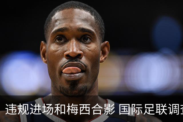违规进场和梅西合影 国际足联调查网红撒盐哥